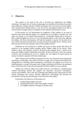              RF	
  Management	
  Applications	
  Using	
  ZigBee	
  Network	
  

                                                       	
  


2     Objectives


      This project is the result of the aim to develop new applications for ZigBee
technology. Nowadays lots of wireless technologies are available on the market but society
needs demands a cheaper and more reliable technology, this is the reason to create ZigBee.
This communication method allows a very low power consumption module to be able to
transmit data at enough speed to be applied in most industrial and domestic sectors.
      In this project we will demonstrate the capability of this modules to be used in
medical sectors and industrial applies. For example the use of ZigBee to monitor the vital
signs of a patient or even detect buried people in a catastrophe. Being able to monitor a
heart without plugging any device or even touching the patient, at the same time applying
the ZigBee into those environments will help the hospital to monitor all the data into a
server while connected with the doctors using some kind of portable device. All this can be
done because the network topology system of the ZigBee protocol.
      Industries are still waiting for a reliable and secure wireless system that allows all
machines to be managed without needing cables; ZigBee might be the answer. Most
industry sensors and machines could be monitored and managed from a central server
using only ZigBee modules distributed in the plant, all this can be done with a tiny amount
of power, and considering the cost of a module, this will suppose an small amount of
money investment compared with other technologies.
      Other markets such as building automation are also very interested in developing this
technology, as told before, this system will allow a single user to control and centralize the
management of a building. Home automation is becoming very popular as an access to
disabled people to a proper life quality style; ZigBee technology will deliver the automated
house of the future due to the network topology flexibility and the low-cost modules.
      ZigBee was created to address the market need for a cost-effective, standards-based
wireless networking solution that supports low data-rates, low-power consumption,
security and reliability. This is the only technology that addresses the unique needs of most
remote monitoring and sensory network applications. Developing and showing the
possibilities of this growing technology is the main aim of this project.
      In particular, the objectives of this project are:
             1. Understanding ZigBee networks
             2. Sampling data from a radar using ZigBee modules
             3. Use ZigBee modules to manage an antenna array




                                                       4
 