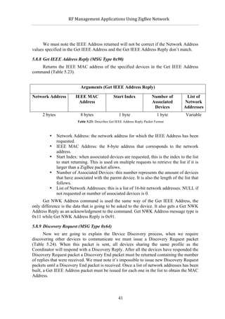                RF	
  Management	
  Applications	
  Using	
  ZigBee	
  Network	
  

                                                         	
  


      We must note the IEEE Address returned will not be correct if the Network Address
values specified in the Get IEEE Address and the Get IEEE Address Reply don’t match.

5.8.8 Get IEEE Address Reply (MSG Type 0x90)
    Returns the IEEE MAC address of the specified devices in the Get IEEE Address
command (Table 5.23).


                              Arguments (Get IEEE Address Reply)

Network Address            IEEE MAC                 Start Index               Number of      List of
                             Address                                          Associated    Network
                                                                               Devices      Addresses
     2 bytes                  8 bytes                  1 byte                    1 byte     Variable
                            Table 5.23: Describes Get IEEE Address Reply Packet Format



            •   Network Address: the network address for which the IEEE Address has been
                requested.
            •   IEEE MAC Address: the 8-byte address that corresponds to the network
                address.
            •   Start Index: when associated devices are requested, this is the index to the list
                to start returning. This is used on multiple requests to retrieve the list if it is
                larger than a ZigBee packet allows.
            •   Number of Associated Devices: this number represents the amount of devices
                that have associated with the parent device. It is also the length of the list that
                follows.
            •   List of Network Addresses: this is a list of 16-bit network addresses. NULL if
                not requested or number of associated devices is 0.
      Get NWK Address command is used the same way of the Get IEEE Address, the
only difference is the data that is going to be asked to the device. It also gets a Get NWK
Address Reply as an acknowledgment to the command. Get NWK Address message type is
0x11 while Get NWK Address Reply is 0x91.

5.8.9 Discovery Request (MSG Type 0x64)
       Now we are going to explain the Device Discovery process, when we require
discovering other devices to communicate we must issue a Discovery Request packet
(Table 5.24). When this packet is sent, all devices sharing the same profile as the
Coordinator will respond with a Discovery Reply. After all the devices have responded the
Discovery Request packet a Discovery End packet must be returned containing the number
of replies that were received. We must note it’s impossible to issue new Discovery Request
packets until a Discovery End packet is received. Once a list of network addresses has been
built, a Get IEEE Address packet must be issued for each one in the list to obtain the MAC
Address.



                                                       41
 