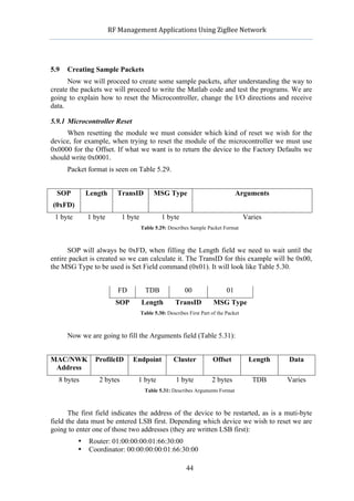                  RF	
  Management	
  Applications	
  Using	
  ZigBee	
  Network	
  

                                                               	
  


5.9   Creating Sample Packets
      Now we will proceed to create some sample packets, after understanding the way to
create the packets we will proceed to write the Matlab code and test the programs. We are
going to explain how to reset the Microcontroller, change the I/O directions and receive
data.

5.9.1 Microcontroller Reset
     When resetting the module we must consider which kind of reset we wish for the
device, for example, when trying to reset the module of the microcontroller we must use
0x0000 for the Offset. If what we want is to return the device to the Factory Defaults we
should write 0x0001.
      Packet format is seen on Table 5.29.


  SOP            Length       TransID         MSG Type                               Arguments
(0xFD)
 1 byte          1 byte        1 byte            1 byte                                  Varies
                                        Table 5.29: Describes Sample Packet Format



      SOP will always be 0xFD, when filling the Length field we need to wait until the
entire packet is created so we can calculate it. The TransID for this example will be 0x00,
the MSG Type to be used is Set Field command (0x01). It will look like Table 5.30.


                              FD          TDB               00                  01
                             SOP        Length          TransID           MSG Type
                                        Table 5.30: Describes First Part of the Packet



      Now we are going to fill the Arguments field (Table 5.31):


MAC/NWK            ProfileID        Endpoint           Cluster           Offset           Length   Data
 Address
  8 bytes           2 bytes           1 byte            1 byte           2 bytes            TDB    Varies
                                         Table 5.31: Describes Arguments Format



       The first field indicates the address of the device to be restarted, as is a muti-byte
field the data must be entered LSB first. Depending which device we wish to reset we are
going to enter one of those two addresses (they are written LSB first):
             •   Router: 01:00:00:00:01:66:30:00
             •   Coordinator: 00:00:00:00:01:66:30:00

                                                             44
 