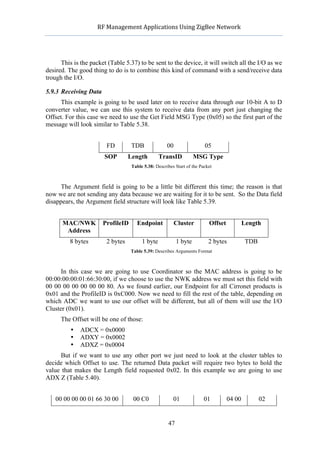                RF	
  Management	
  Applications	
  Using	
  ZigBee	
  Network	
  

                                                           	
  


      This is the packet (Table 5.37) to be sent to the device, it will switch all the I/O as we
desired. The good thing to do is to combine this kind of command with a send/receive data
trough the I/O.

5.9.3 Receiving Data
      This example is going to be used later on to receive data through our 10-bit A to D
converter value, we can use this system to receive data from any port just changing the
Offset. For this case we need to use the Get Field MSG Type (0x05) so the first part of the
message will look similar to Table 5.38.


                            FD         TDB               00                   05
                           SOP        Length         TransID               MSG Type
                                       Table 5.38: Describes Start of the Packet



      The Argument field is going to be a little bit different this time; the reason is that
now we are not sending any data because we are waiting for it to be sent. So the Data field
disappears, the Argument field structure will look like Table 5.39.


             MAC/NWK      ProfileID       Endpoint                Cluster      Offset           Length
              Address
              8 bytes       2 bytes         1 byte                1 byte       2 bytes           TDB
                                       Table 5.39: Describes Arguments Format



      In this case we are going to use Coordinator so the MAC address is going to be
00:00:00:00:01:66:30:00, if we choose to use the NWK address we must set this field with
00 00 00 00 00 00 00 80. As we found earlier, our Endpoint for all Cirronet products is
0x01 and the ProfileID is 0xC000. Now we need to fill the rest of the table, depending on
which ADC we want to use our offset will be different, but all of them will use the I/O
Cluster (0x01).
      The Offset will be one of those:
              •   ADCX = 0x0000
              •   ADXY = 0x0002
              •   ADXZ = 0x0004
     But if we want to use any other port we just need to look at the cluster tables to
decide which Offset to use. The returned Data packet will require two bytes to hold the
value that makes the Length field requested 0x02. In this example we are going to use
ADX Z (Table 5.40).


   00 00 00 00 01 66 30 00              00 C0                     01         01         04 00          02


                                                         47
 