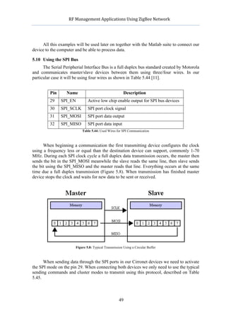              RF	
  Management	
  Applications	
  Using	
  ZigBee	
  Network	
  

                                                          	
  


     All this examples will be used later on together with the Matlab suite to connect our
device to the computer and be able to process data.

5.10 Using the SPI Bus
      The Serial Peripherial Interface Bus is a full duplex bus standard created by Motorola
and communicates master/slave devices between them using three/four wires. In our
particular case it will be using four wires as shown in Table 5.44 [11].


            Pin     Name                                         Description
            29    SPI_EN           Active low chip enable output for SPI bus devices
            30    SPI_SCLK         SPI port clock signal
            31    SPI_MOSI         SPI port data output
            32    SPI_MISO         SPI port data input
                               Table 5.44: Used Wires for SPI Communication



      When beginning a communication the first transmitting device configures the clock
using a frequency less or equal than the destination device can support, commonly 1-70
MHz. During each SPI clock cycle a full duplex data transmission occurs, the master then
sends the bit in the SPI_MOSI meanwhile the slave reads the same line, then slave sends
the bit using the SPI_MISO and the master reads that line. Everything occurs at the same
time due a full duplex transmission (Figure 5.8). When transmission has finished master
device stops the clock and waits for new data to be sent or received.




                           Figure 5.8: Typical Transmission Using a Circular Buffer



      When sending data through the SPI ports in our Cirronet devices we need to activate
the SPI mode on the pin 29. When connecting both devices we only need to use the typical
sending commands and cluster modes to transmit using this protocol, described on Table
5.45.



                                                         49
 