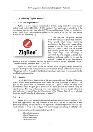              RF	
  Management	
  Applications	
  Using	
  ZigBee	
  Network	
  

                                                       	
  


3     Introducing ZigBee Networks
3.1   What Does ZigBee Mean?
       ZigBee is a new wireless communication protocol using small, low-power digital
radios based on the IEEE 802.15.4-2003 standard. This technology is considered to be
simpler and less expensive than other WPANs, such as Bluetooth. ZigBee is a good option
when considering a radio-frequency application that require a low data rate, long battery
life and secure networking [1].
                                                  This low-cost, low-power, wireless
                                            mesh networking is a proprietary standard.
                                            Very useful when using monitoring
                                            applications, the low-power usage allows
                                            devices to run for long time with small
                                            batteries. Having a mesh type of network
                                            provides the system with a high reliability
                                            and larger range. This technology is
                                            supported by the ZigBee Alliance that
                                            publishes different profiles to be used by
                                            multiple vendors to create interoperable
products. Multiple companies integrate the ZigBee Alliance: Philips, Schneider Electric,
Texas Instruments, Emerson, AT&T, Cisco, etc.
      ZigBee is a very useful system to consider when designing Home Automation
systems that require very fast communication between all devices and the main computer.
This project will be focused in the Healthcare profile, which means it is designated to be
used in hospitals or similar.

3.2   Licensing
      Luckily ZigBee specification is free for non-commercial uses, this kind of licensing
is very helpful when developing new applications for a new technology like ZigBee. This
part of the specification is controlled trough the ZigBee Alliance, an entry level
membership called Adopter gives permission to create products for market using the
specifications. This way of licensing also makes companies become friendly about this
new technology because if they don’t become part of the Alliance they will not be allowed
to use the specification for developing new products [2].

3.3   Uses
      As said before, this protocol is focused in low-data transmission and long battery life.
Even this, applications are very common in our world, due to the low-cost of this
technology creating a wide network is not a problem. The resulting network will use very
small amounts of power so the cost gets even more reduced when talking about battery life.
      Some typical areas of usage include (Figure 3.1):
             •   Home Entertainment
             •   Home Management
             •   Home Awareness
             •   Mobile Services

                                                       5
 