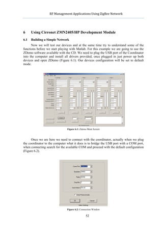           RF	
  Management	
  Applications	
  Using	
  ZigBee	
  Network	
  

                                                    	
  


6     Using Cirronet ZMN2405/HP Development Module
6.1   Building a Simple Network
      Now we will test our devices and at the same time try to understand some of the
functions before we start playing with Matlab. For this example we are going to use the
ZDemo software available with the CD. We need to plug the USB port of the Coordinator
into the computer and install all drivers provided, once plugged in just power up both
devices and open ZDemo (Figure 6.1). Our devices configuration will be set to default
mode.




                                  Figure 6.1: Zdemo Main Screen



      Once we are here we need to connect with the coordinator, actually when we plug
the coordinator to the computer what it does is to bridge the USB port with a COM port,
when connecting search for the available COM and proceed with the default configuration
(Figure 6.2).




                                  Figure 6.2: Connection Window

                                                   52
 