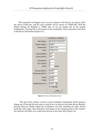             RF	
  Management	
  Applications	
  Using	
  ZigBee	
  Network	
  

                                                      	
  




      This connection will appear once we try to connect to the device, we need to select
the correct COM port, and the ones available will be shown as COMX-OK. With the
default settings the Baudrate is 38400, later on we can change this on the module
configuration. Pressing OK it will connect to the coordinator. Once connected it will show
us the device information (Figure 6.3).




                                Figure 6.3: Device Information Section



        This part of the window is shows us the Coordinator information, before trying to
change any of the data the next step we need to do is to discover the other device (Router),
pressing Discover Radios button the coordinator will start searching for other devices
inside the radio range. Once detected it will appear in the contiguous part of the window,
this software will allow us to control four devices at the same time (Figure 6.4).




                                                     53
 
