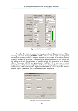             RF	
  Management	
  Applications	
  Using	
  ZigBee	
  Network	
  

                                                      	
  




                                  Figure 6.4: Two Devices Connected (ZDemo)



        Arrived to this point we can start modifying some data in the devices to see if they
are really connected, changing the LED0 or LED1 value we can see lights powering up on
the modules. On the other hand if we press the some of the switches of the devices we will
be able to see Switch0 or Switch1 changing its value. LQI will indicate the link quality and
the column next to it the percentage of signal received, they don’t need to be directly
related. Thermistor (ADCX) and potentiometer (ADCY) will be showing the room
temperature and the potentiometer position of all devices, changing the module jumpers we
will be able to use those analogue to digital converters later on. To see any of this changes
we need to push Start button, this will refresh all data in the window.




                               Figure 6.5: Device Configuration Window


                                                    54
 