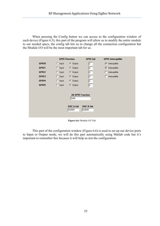             RF	
  Management	
  Applications	
  Using	
  ZigBee	
  Network	
  

                                                     	
  




       When pressing the Config button we can access to the configuration window of
each device (Figure 6.5), this part of the program will allow us to modify the entire module
to our needed specs, the config tab lets us to change all the connection configuration but
the Module I/O will be the most important tab for us.




                                     Figure 6.6: Module I/O Tab



       This part of the configuration window (Figure 6.6) is used to set up our device ports
to Input or Output mode, we will do this part automatically using Matlab code but it’s
important to remember this because it will help us test the configuration.




                                                    55
 