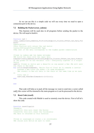           RF	
  Management	
  Applications	
  Using	
  ZigBee	
  Network	
  

                                                     	
  




      As we can see this is a simple code we will use every time we need to open a
connection port to the device.

7.2   Building the Packet (crear_cadena)
       This function will be used also in all programs before sending the packet to the
device. We will need to build it.


function cad =
crear_cadena(resta,Address,ProfileID,Endpoint,Cluster,Offset,Len,Data,Tim
eout)
%Description:
%This function will return the cad vector
%resta:SOP+Length+TransID+MSG Type
%The rest of the data corresponds to the ZigBee packet nomenclature


%Creem la cadena amb les dades entrades
%We build the chain with the input data
Comando=[resta,Address,ProfileID,Endpoint,Cluster,Offset,Len,Data,Timeout
]; %Ho posem tot en una variable ˙nica / Everything together in a single
vector
cad=[]; %Creem un vector per a desar-ho un cop passat a Hex /We will save
the chain in Hex mode
for i=1:2:length(Comando), %Bucle fins el final de la comanda a canviar
    %Passem a Hex totes les dades i ho anem encadenant
    %We convert to Hex all data in the chain at the same time as we save
it
    %into cad []
    cad=[cad,(hex2dec(Comando(i:(i+1))))];
end


end


        That code will help us to pack all the message we want to send into a vector called
cad[], this vector will be returned to the main program so it can be processed to the device.

7.3   Reset Code (resetf)
       This code created with Matlab is used to remotely reset the device. First of all let’s
show the code:


function resetf(opcio)
%Example:
%resetf(1) this will reset the Router
%resetf(2) this will reset the Coordinator
%No data is returned in this function


%Triem si resetegem el router o el coordinador
%We choose wich device we want to reset

                                                    57
 