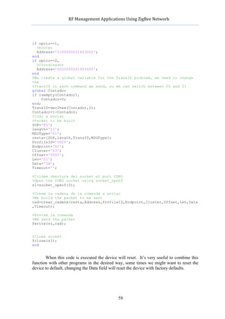           RF	
  Management	
  Applications	
  Using	
  ZigBee	
  Network	
  

                                                    	
  


if opcio==1,
  %Router
  Address='0100000001663000';
end
if opcio==2,
  %Coordinador
  Address='0000000001663000';
end
%We create a global variable for the TransID problem, we need to change
the
%TransID in each command we send, so we can switch between 00 and 01
global Contador
if isempty(Contador),
     Contador=0;
end;
TransID=dec2hex(Contador,2);
Contador=1-Contador;
%Codi a enviar
%Packet to be built
SOP='FD';
length='11';
MSGType='01';
resta=[SOP,length,TransID,MSGType];
ProfileID='00C0';
Endpoint='01';
Cluster='03';
Offset='0000';
Len='01';
Data='5A';
Timeout='';

%Cridem obertura del socket al port COM3
%Open the COM3 socket using socket_openf
s1=socket_openf(3);

%Creem la cadena de la comanda a enviar
%We build the packet to be sent
cad=crear_cadena(resta,Address,ProfileID,Endpoint,Cluster,Offset,Len,Data
,Timeout);

%Enviem la comanda
%We send the packet
fwrite(s1,cad);


%Close socket
fclose(s1);
end


       When this code is executed the device will reset. It’s very useful to combine this
function with other programs in the desired way, some times we might want to reset the
device to default, changing the Data field will reset the device with factory defaults.




                                                   58
 