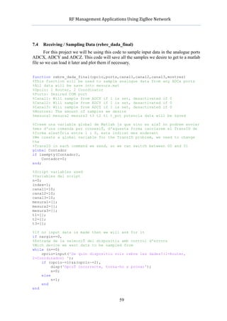            RF	
  Management	
  Applications	
  Using	
  ZigBee	
  Network	
  

                                                     	
  


7.4   Receiving / Sampling Data (rebre_dada_final)
       For this project we will be using this code to sample input data in the analogue ports
ADCX, ADCY and ADCZ. This code will save all the samples we desire to get to a matlab
file so we can load it later and plot them if necessary.


function rebre_dada_final(opcio,ports,canal1,canal2,canal3,mostres)
%This function will be used to sample analogue data from any ADCx ports
%All data will be save into mesura.mat
%Opcio: 1 Router, 2 Coordinator
%Ports: Desired COM port
%Canal1: Will sample from ADCX if 1 is set, desactivated if 0
%Canal2: Will sample from ADCY if 1 is set, desactivated if 0
%Canal3: Will sample from ADCZ if 1 is set, desactivated if 0
%Mostres: The amount of samples we desire
%mesura1 mesura2 mesura3 t3 t2 t1 t_pot potencia data will be saved

%Creem una variable global de Matlab ja que sino es aixÌ no podrem enviar
%mes d'una comanda per connexiÛ, d'aquesta forma canviarem el TransID de
%forma aleatÚria entre 1 i 0, esta indicat mes endevant
%We create a global variable for the TransID problem, we need to change
the
%TransID in each command we send, so we can switch between 00 and 01
global Contador
if isempty(Contador),
     Contador=0;
end;

%Script variables used
%Variables del script
n=0;
index=1;
canal1=10;
canal2=10;
canal3=10;
mesura1=[];
mesura2=[];
mesura3=[];
t1=[];
t2=[];
t3=[];

%If no input data is made then we will ask for it
if nargin==0,
%Entrada de la selecciÛ del dispositiu amb control d'errors
%Wich device we want data to be sampled from
while (n==0)
    opcio=input('De quin dispositiu vols rebre les dades?(1=Router,
2=Coordinador) ');
    if (opcio~=1)&&(opcio~=2),
         disp('OpciÛ incorrecte, torna-ho a provar');
         n=0;
    else
         n=1;
    end
end


                                                    59
 