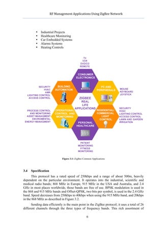              RF	
  Management	
  Applications	
  Using	
  ZigBee	
  Network	
  

                                                       	
  


             •   Industrial Projects
             •   Healthcare Monitoring
             •   Car Embedded Systems
             •   Alarms Systems
             •   Heating Controls




                                 Figure 3.1: ZigBee Common Applications




3.4   Specification
      This protocol has a rated speed of 250kbps and a range of about 500m, heavily
dependent on the particular environment. It operates into the industrial, scientific and
medical radio bands; 868 MHz in Europe, 915 MHz in the USA and Australia, and 2.4
GHz in most places worldwide, those bands are free of use. BPSK modulation is used in
the 868 and 915 MHz bands and Offset-QPSK, two bits per symbol, is used in the 2.4 GHz
band. Speed decreases from 250kbps to 40kbps when using the 915 MHz band, and 20kbps
in the 868 MHz as described in Figure 3.2.
      Sending data efficiently is the main point in the ZigBee protocol; it uses a total of 26
different channels through the three types of frequency bands. This rich assortment of

                                                       6
 