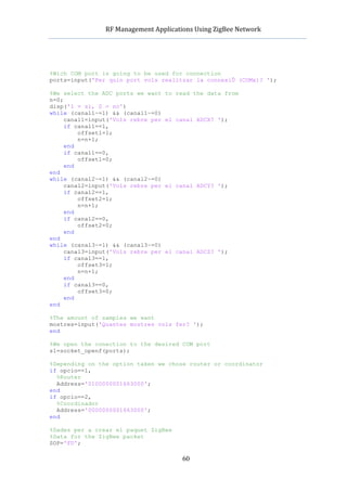         RF	
  Management	
  Applications	
  Using	
  ZigBee	
  Network	
  

                                                 	
  



%Wich COM port is going to be used for connection
ports=input('Per quin port vols realitzar la connexiÛ (COMx)? ');

%We select the ADC ports we want         to read the data from
n=0;
disp('1 = si, 0 = no')
while (canal1~=1) && (canal1~=0)
     canal1=input('Vols rebre per        el canal ADCX? ');
     if canal1==1,
         offset1=1;
         n=n+1;
     end
     if canal1==0,
         offset1=0;
     end
end
while (canal2~=1) && (canal2~=0)
     canal2=input('Vols rebre per        el canal ADCY? ');
     if canal2==1,
         offset2=1;
         n=n+1;
     end
     if canal2==0,
         offset2=0;
     end
end
while (canal3~=1) && (canal3~=0)
     canal3=input('Vols rebre per        el canal ADCZ? ');
     if canal3==1,
         offset3=1;
         n=n+1;
     end
     if canal3==0,
         offset3=0;
     end
end

%The amount of samples we want
mostres=input('Quantes mostres vols fer? ');
end

%We open the conection to the desired COM port
s1=socket_openf(ports);

%Depending on the option taken we chose router or coordinator
if opcio==1,
  %Router
  Address='0100000001663000';
end
if opcio==2,
  %Coordinador
  Address='0000000001663000';
end

%Dades per a crear el paquet ZigBee
%Data for the ZigBee packet
SOP='FD';

                                                60
 