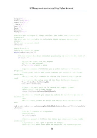            RF	
  Management	
  Applications	
  Using	
  ZigBee	
  Network	
  

                                                   	
  


length='11';
ProfileID='00C0';
Endpoint='01';
Cluster='01';
Len='02';
Data='';
Timeout='';
MSGType='05';

%Varible que correspon al temps inicial, per poder realitzar c‡lculs
%temporals
%We will use this variable to calculate times between packets and
similar,
%it's only a initial clock
t0=clock;

%Receiving data
%Bucle per rebre les dades
while(index<=mostres+1)

    %If the channel has been selected previously we retreive data from it
    if canal1==1 ,

           %Offset del canal que cal enviar
           %Offset of the channel
           Offset='0000';%ADC0 o ADCX

        %Aquesta comanda s'utilitza per a poder canviar el TransID i
d'aquesta
        %forma poder enviar mÈs d'una comanda per connexiÛ i no fer-ho
manualment
        %We will use this command to change the TransID every time we
need
        %to retreive the data, even if its from different channels
        TransID=dec2hex(Contador,2);
        Contador=1-Contador;

           %Creem la primera part de la cadena del paquet ZigBee
           %Beggining of the ZigBee packet
           resta=[SOP,length,TransID,MSGType];

        %Cridem a la funciÛ per crear la cadena de car‡cters que ens la
retorna en
        %Hex
        %We call crear_cadena to build the vector with the data to be
sent

cad=crear_cadena(resta,Address,ProfileID,Endpoint,Cluster,Offset,Len,Data
,Timeout);

           %Enviem la comanda al dispositiu
           %Sending data
           fwrite(s1,cad);

        %Rebem el paquet i filtrem les dades que nosaltres volem, nomÈs
utilitzarem
        %la potÈncia i LQI (per a proves de senyal)
        %Once data has been sent then we retreive the response packet

                                                  61
 