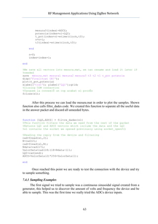            RF	
  Management	
  Applications	
  Using	
  ZigBee	
  Network	
  

                                                     	
  


             mesura3(index)=ADCZ;
             potencia(index+n)=LQI;
             t_pot(index+n)=etime(clock,t0);
             n=n+1;
             t3(index)=etime(clock,t0);

      end

      n=0;
      index=index+1;

end

%We save all vectors into mesura.mat, we can rename and load it later if
%needed
save mesura.mat mesura1 mesura2 mesura3 t3 t2 t1 t_pot potencia
disp('Finalitzat OK!');
plot(t_pot,potencia)
xlabel('t(s)'); ylabel('LQI');grid;
%Closing COM connection
%Tanquem la connexiÛ un cop acabat el procÈs
fclose(s1);


        After this process we can load the mesura.mat in order to plot the samples. Shown
function also calls filtre_dades code. We created this function to separate all the useful data
in the answer packet and discard all unneeded bytes.


function [LQI,ADCZ] = filtre_dades(s1)
%This function filters the data we need from the rest of the packet
%Returns LQI and ADCZ vectors which include the data and the LQI
%s1 contains the socket we opened previously using socket_openf()

%Reading the reply from the device and filtering
cad=fread(s1,2);
N=cad(2);
cad=fread(s1,N);
Ndata=cad(17);
ValorData=cad(18:(18+Ndata-1));
LQI=cad(end);
ADCZ=ValorData(2)*256+ValorData(1);

end

       Once reached this point we are ready to test the connection with the device and try
to sample something.

7.4.1 Sampling Examples
      The first signal we tried to sample was a continuous sinusoidal signal created from a
generator, this helped us to discover the amount of volts and frequency the device and be
able to sample. This was the first time we really tried the ADCx device inputs.




                                                    63
 