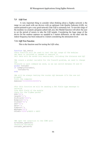            RF	
  Management	
  Applications	
  Using	
  ZigBee	
  Network	
  

                                                     	
  


7.5   LQI Test
        A very important thing to consider when thinking about a ZigBee network is the
range we can reach with our devices with an optimum Link Quality Indicator (LQI), we
cannot pretend to get a very good network if the LQI is extremely low. To test this range of
the modules we created a program called LQI_test, this Matlab function will allow the user
to set the period of meters to take the LQI sample. Considering the huge range of the
device for the outdoor captures we sampled at 5 meters difference, on the other side the
indoor frequency has been reduced to 2 meters considering the attenuation level.

7.5.1 LQI Test Function
      This is the function used for testing the LQI value.


function lqi_test()
%This function will be used to test the LQI range of the modules
%No data is returned or needed to execute it
%All data will be saved into mesura.mat, including the distance and LQI

%We create a global variable for the TransID problem, we need to change
the
%TransID in each command we send, so we can switch between 00 and 01
global Contador
if isempty(Contador),
     Contador=0;
end;

%We will be always testing the router LQI because it's the one not
plugged
%into the computer
Address='0100000001663000';


%For this function we will be sending a Get Field type message to
retreive
%the ADCY field of the module
%Data for the ZigBee packet
SOP='FD';
length='11';
ProfileID='00C0';
Endpoint='01';
Cluster='01';
Len='02';
Data='';
Timeout='';
MSGType='05';
Offset='0200';%ADC0 o ADCY




%We open the conection to the COM3 port
s1=socket_openf(3);
%Function variables
contador_metres=0;


                                                    66
 