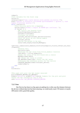            RF	
  Management	
  Applications	
  Using	
  ZigBee	
  Network	
  

                                                     	
  


index=1;
%Init variable for the first loop
teclat=1;
interval=input('Cada cuants metres voleu pendre una mostra ?');
disp('Camineu la distancia introduÔda aproximadament i apreteu 1, cuan
hagueu finalitzat apreteu 2')
while (teclat==1)
    %This function waits for a keypress
    teclat=input('Premeu 1 seguit de ENTER per continuar: ');
    if teclat == 1
         %We control the TransID field
         TransID=dec2hex(Contador,2);
         Contador=1-Contador;
         %Increase the meters
         contador_metres=contador_metres+interval;
         %Show the meter we are taking sample
         contador_metres
         %Builds the packet to be sent
         resta=[SOP,length,TransID,MSGType];

cad=crear_cadena(resta,Address,ProfileID,Endpoint,Cluster,Offset,Len,Data
,Timeout);
        %Sending data
        fwrite(s1,cad);
        %Receives the LQI value from filtre_dades() function
        [LQI,ADCZ] = filtre_dades(s1);
        %Saves the value of the A/D field into a vector
        MESURA(index)=ADCZ;
        LQI %Shows LQI value in screen
        LQI_MESURA(index)=LQI; %Saves the LQI value
        %Increases the reference points for the vectors
        CONTADOR_MESURA(index)=contador_metres;
        index=index+1;
    end
end
fclose(s1);


%This part will plot the LQI signal received
plot(CONTADOR_MESURA,LQI_MESURA);
xlabel('Metres'); ylabel('LQI');grid; %Labels for the plot and grid
%Saves the LQI information into a file
save mesura.mat LQI_MESURA CONTADOR_MESURA



7.5.2 Tests
       Our first try has been in a big open air parking lot, in this case the distance between
the devices without data lost has been amazing, we could easily reach 150 meters or maybe
200 meters with a good link quality.




                                                    67
 