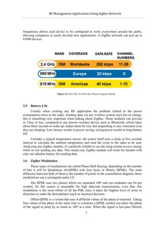             RF	
  Management	
  Applications	
  Using	
  ZigBee	
  Network	
  

                                                       	
  


frequencies allows each device to be configured to work everywhere around the globe,
allowing companies to easily develop new applications. A ZigBee network can join up to
65000 devices.




                            Figure 3.2: IEE 802.15.4 Provides Three Frequency Bands




3.5   Battery Life
       Usually when creating any RF application the problem related to the power
consumption relies to the radio. Sending data via any wireless system uses lots of energy;
this is something very important when talking about ZigBee. Those modules can activate
in 15ms or less, compared to any known wireless device such as Bluetooth, which takes
about three seconds to wake up, makes them be very fast responding to any command even
they are sleeping. Low latency results in power saving, saving power results in long battery
life.
      Consider a typical temperature sensor, the sensor itself uses a clock at five seconds
interval to calculate the ambient temperature and send the event to the radio to be sent.
Analyzing any ZigBee module, it’s perfectly reliable to use the sleep system to save energy
while its not sending any data. This means any ZigBee module will work for months with
only one alkaline battery for sending data.

3.6   ZigBee Modulation
      Those types of modulations are called Phase-Shift Keying; depending on the number
of bits it will be Quadrature (O-QPSK) with four bytes or Binary (BPSK). The main
difference between both of them is the number of points in the constellation diagram; those
modulations use a rectangular pulse [3].
      The BPSK uses two phases which are separated 180º and can modulate one bit per
symbol, for this reason is unsuitable for high data-rate transmissions, even that, this
modulation is the most robust of all the PSK since it takes the highest level of noise or
distortion to make the demodulator reach an incorrect decision.
      Offset-QPSK is a variant that uses 4 different values of the phase to transmit. Taking
four values of the phase at the same time to construct a QPSK symbol can allow the phase
of the signal to jump by as much as 180º at a time. When the signal is low-pass filtered,
                                                      7
 