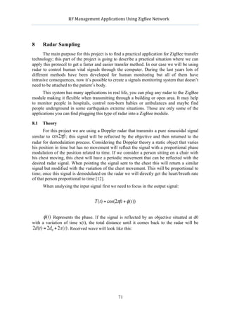            RF	
  Management	
  Applications	
  Using	
  ZigBee	
  Network	
  

                                                             	
  


        8     Radar Sampling
              The main purpose for this project is to find a practical application for ZigBee transfer
        technology; this part of the project is going to describe a practical situation where we can
        apply this protocol to get a faster and easier transfer method. In our case we will be using
        radar to control human vital signals through the computer. During the last years lots of
        different methods have been developed for human monitoring but all of them have
        intrusive consequences, now it’s possible to create a signals monitoring system that doesn’t
        need to be attached to the patient’s body.
              This system has many applications in real life, you can plug any radar to the ZigBee
        module making it flexible when transmitting through a building or open area. It may help
        to monitor people in hospitals, control non-born babies or ambulances and maybe find
        people underground in some earthquakes extreme situations. Those are only some of the
        applications you can find plugging this type of radar into a ZigBee module.

        8.1   Theory
              For this project we are using a Doppler radar that transmits a pure sinusoidal signal
        similar to cos2πft ; this signal will be reflected by the objective and then returned to the
        radar for demodulation process. Considering the Doppler theory a static object that varies
        his position in time but has no movement will reflect the signal with a proportional phase
        modulation of the position related to time. If we consider a person sitting on a chair with
        his chest moving, this chest will have a periodic movement that can be reflected with the
         €
        desired radar signal. When pointing the signal sent to the chest this will return a similar
        signal but modified with the variation of the chest movement. This will be proportional to
        time; once this signal is demodulated on the radar we will directly get the heart/breath rate
        of that person proportional to time [12].
              When analysing the input signal first we need to focus in the output signal:


                                             T(t) = cos(2πft + φ (t))

              φ (t) Represents the phase. If the signal is reflected by an objective situated at d0
        with a variation of time x(t), the total distance until it comes back to the radar will be
                                €
        2d(t) = 2d0 + 2x(t) . Received wave will look like this:

    €

€




                                                            71
 