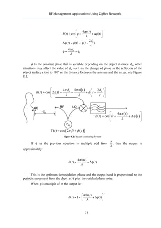           RF	
  Management	
  Applications	
  Using	
  ZigBee	
  Network	
  

                                                          	
  


                                                ⎡   4 πx(t)          ⎤
                                    B(t) = cos⎢φ +          + Δφ (t) ⎥
                                                ⎣       λ            ⎦
                                                           2d
                                    Δφ (t) = φ (t) − φ (t − 0 )
                                                            c
                                        4 πd0
                                    φ=         + φ0
                                           λ


         φ Is the constant phase that is variable depending on the object distance d0 , other
                       €
  situations may affect the value of φ 0 such as the change of phase in the reflexion of the
  object surface close to 180º or the distance between the antenna and the mixer, see Figure
  8.1.
€                                                                        €
                            €




                                     Figure 8.1: Radar Monitoring System

                                                                               π
           If φ in the previous equation is multiple odd from                    , then the output is
                                                                               2
   approximately:

   €
                                                  4 πx(t)         €
                                         B(t) =           + Δφ (t)
                                                     λ


         This is the optimum demodulation phase and the output band is proportional to the
   periodic movement from€ chest x(t) plus the residual phase noise.
                           the
           When φ is multiple of π the output is:

                             €
                                                    ⎡ 4 πx(t)          ⎤ 2
       €               €                 B(t) = 1 − ⎢         + Δφ (t) ⎥
                                                    ⎣ λ                ⎦



                             €                          73
 