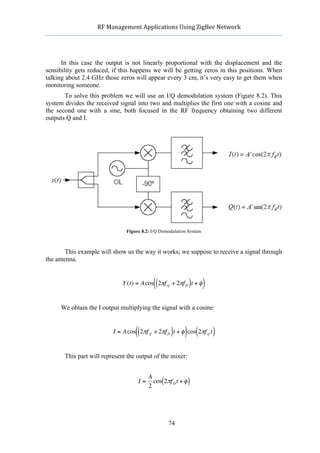                  RF	
  Management	
  Applications	
  Using	
  ZigBee	
  Network	
  

                                                           	
  


      In this case the output is not linearly proportional with the displacement and the
sensibility gets reduced, if this happens we will be getting zeros in this positions. When
talking about 2.4 GHz those zeros will appear every 3 cm, it’s very easy to get them when
monitoring someone.
       To solve this problem we will use an I/Q demodulation system (Figure 8.2). This
system divides the received signal into two and multiplies the first one with a cosine and
the second one with a sine, both focused in the RF frequency obtaining two different
outputs Q and I.




                                      Figure 8.2: I/Q Demodulation System



        This example will show us the way it works; we suppose to receive a signal through
the antenna.


                                                  ((               )
                                    Y (t) = Acos 2πf rf + 2πf D t + φ       )
     We obtain the I output multiplying the signal with a cosine:
                  €


                                          ((              )       ) (
                                I = Acos 2πf rf + 2πf D t + φ cos 2πf rf t      )

            This part will represent the output of the mixer:
                    €

                                                A
                                           I=     cos(2πf D t + φ )
                                                2



                               €
                                                         74
 