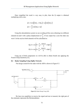                 RF	
  Management	
  Applications	
  Using	
  ZigBee	
  Network	
  

                                                             	
  


      Once simplified the result is very easy to plot, then the Q output is obtained
multiplying with a sine:


                                           ((                  )    ) (
                               Q = Acos 2πf rf + 2πf D t + φ sin 2πf rf t    )
                                       A
                               Q=−       cos(2πf D t + φ )
                                       2


     Using this demodulation system we are avoiding all the zeros obtaining two different
                €                                 π
channels Q and I with a phase displacement of . If one output has a zero the other one
                                                  2
won’t. In the receiver both channels will be calculated as:


                                              € π 4 πx(t)
                                               ⎡                      ⎤
                                  BQ (t) = cos⎢θ − +        + Δφ (t) ⎥
                                               ⎣  4    λ              ⎦
                                              ⎡   π 4 πx(t)          ⎤
                                  BI (t) = cos⎢θ + +        + Δφ (t) ⎥
                                              ⎣   4    λ             ⎦


     Using any of both components we will be able to obtain breath rate applying the
                 €
Fourier Chirp transform [13].

8.2   Radar Sampling Using ZigBee Network
             The design created for the radar with the ADS is shown in Figure 8.3.




                                      Figure 8.3: Radar Design Using ADS



       We have two amplifiers to receive the signal and one to transmit; the right part of
the schematic represents the IQ demodulator.


                                                         75
 