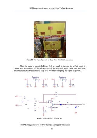                  RF	
  Management	
  Applications	
  Using	
  ZigBee	
  Network	
  

                                                             	
  




                     Figure 8.4: This Figure Represents the Radar When Built With Two Antennas



       After the radar is mounted (Figure 8.4) we need to develop the offset board to
control the input signal of the ZigBee module because the board can’t hold the same
amount of offset as the soundcard they used before for sampling the signal (Figure 8.5).




                                     Figure 8.5: Offset Circuit Design OrCAD



            The Offset regulator will control the input voltage of the circuit:

                                                           76
 