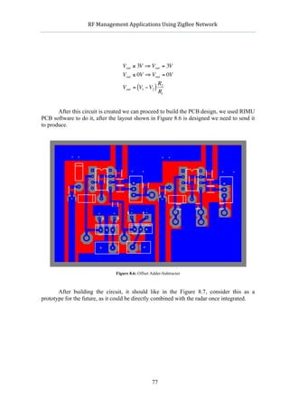            RF	
  Management	
  Applications	
  Using	
  ZigBee	
  Network	
  

                                                      	
  




                                    Vout ≥ 3V ⇒ Vout = 3V
                                    Vout ≤ 0V ⇒ Vout = 0V
                                                             R2
                                    Vout = (V1 − V2 )
                                                             R1


       After this circuit is created we can proceed to build the PCB design, we used RIMU
                          €
PCB software to do it, after the layout shown in Figure 8.6 is designed we need to send it
to produce.




                                 Figure 8.6: Offset Adder-Subtracter



       After building the circuit, it should like in the Figure 8.7, consider this as a
prototype for the future, as it could be directly combined with the radar once integrated.




                                                    77
 