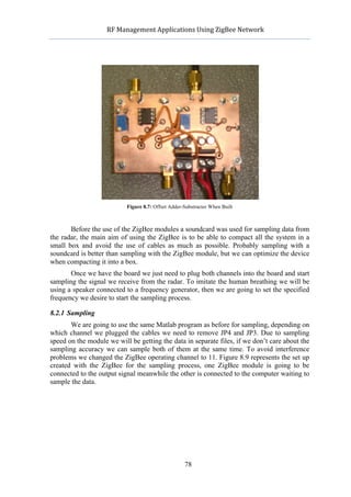             RF	
  Management	
  Applications	
  Using	
  ZigBee	
  Network	
  

                                                       	
  




                            Figure 8.7: Offset Adder-Substracter When Built



       Before the use of the ZigBee modules a soundcard was used for sampling data from
the radar, the main aim of using the ZigBee is to be able to compact all the system in a
small box and avoid the use of cables as much as possible. Probably sampling with a
soundcard is better than sampling with the ZigBee module, but we can optimize the device
when compacting it into a box.
       Once we have the board we just need to plug both channels into the board and start
sampling the signal we receive from the radar. To imitate the human breathing we will be
using a speaker connected to a frequency generator, then we are going to set the specified
frequency we desire to start the sampling process.

8.2.1 Sampling
       We are going to use the same Matlab program as before for sampling, depending on
which channel we plugged the cables we need to remove JP4 and JP3. Due to sampling
speed on the module we will be getting the data in separate files, if we don’t care about the
sampling accuracy we can sample both of them at the same time. To avoid interference
problems we changed the ZigBee operating channel to 11. Figure 8.9 represents the set up
created with the ZigBee for the sampling process, one ZigBee module is going to be
connected to the output signal meanwhile the other is connected to the computer waiting to
sample the data.




                                                     78
 