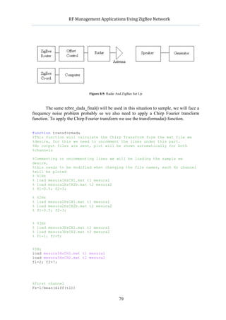           RF	
  Management	
  Applications	
  Using	
  ZigBee	
  Network	
  

                                                     	
  




                                Figure 8.9: Radar And ZigBee Set Up



       The same rebre_dada_final() will be used in this situation to sample, we will face a
frequency noise problem probably so we also need to apply a Chirp Fourier transform
function. To apply the Chirp Fourier transform we use the transformada() function.


function transformada
%This function will calculate the Chirp Transform form the mat file we
%desire, for this we need to uncomment the lines under this part.
%No output files are sent, plot will be shown automatically for both
%channels

%Commenting or uncommenting lines we will be loading the sample we
desire,
%this needs to be modified when changing the file names, each Hz channel
%will be ploted
% %1Hz
% load mesura1HzCH1.mat t1 mesura1
% load mesura1HzCH2b.mat t2 mesura2
% f1=0.5; f2=3;

%   %2Hz
%   load mesura2HzCH1.mat t1 mesura1
%   load mesura2HzCH2b.mat t2 mesura2
%   f1=0.5; f2=3;


%   %3Hz
%   load mesura3HzCH1.mat t1 mesura1
%   load mesura3HzCH2.mat t2 mesura2
%   f1=1; f2=5;


%5Hz
load mesura5HzCH1.mat t1 mesura1
load mesura5HzCH2.mat t2 mesura2
f1=2; f2=7;




%First channel
Fs=1/mean(diff(t1))


                                                   79
 
