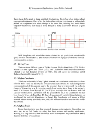           RF	
  Management	
  Applications	
  Using	
  ZigBee	
  Network	
  

                                                     	
  


these phase-shifts result in large amplitude fluctuations, this is bad when talking about
communication systems. If we offset the timing of the odd and even by one or half symbol-
period, the components will never change at the same time, resulting in a much lower
amplitude fluctuations that makes it more difficult to make an incorrect decision (Figure
3.3).




                          Figure 3.3: Differences Between O-QSPK and QPSK



     With four phases, this modulation can encode two bits per symbol, that means double
speed rate than a normal BPSK. That makes it reliable when trying to create faster transfer
communications systems.

3.7   Device Types
      There are three different types of ZigBee devices: ZigBee Coordinator (ZC), ZigBee
Router (ZR) and ZigBee End Device (ZED). The Coordinator and Router are sometimes
referred to as Full Function Devices or FFDs. The End Device is sometimes called
Reduced Function Device or RFD [4].

3.7.1 ZigBee Coordinator
      This is the main device of any ZigBee network; the coordinator forms the root of the
network three. There can be only one coordinator in each network, his work is to path the
communication of all devices and receive the necessary data to be processed. He is also in
charge of discovering new devices when needed and tracing them down in the network
route. If a Personal Area Network ID (Pan ID) has been specified the Routers and End
Devices will look for a Coordinator with the specified Pan ID, if the Coordinator has not
been found or it has a different Pan ID, they will automatically jump to the next channel on
its channel list until this Coordinator is found. The Coordinator will assign a 16-bit
network address to any new device that joins, this address is used to route the data inside
the network.

3.7.2 ZigBee Router
      Router function is to pass data trough all devices on the network, this module can
work also as an End Device receiving data form sensors and running applications.
Actually, it is very similar to the Coordinator, it also acts the same way with the Pan ID but
it cannot distribute new addresses.




                                                     8
 