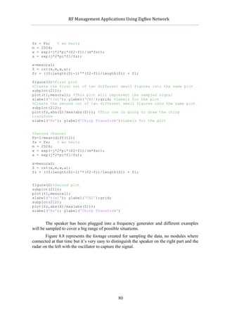            RF	
  Management	
  Applications	
  Using	
  ZigBee	
  Network	
  

                                                     	
  


fs = Fs;   % en hertz
m = 2024;
w = exp(-j*2*pi*(f2-f1)/(m*fs));
a = exp(j*2*pi*f1/fs);

x=mesura1;
Z = czt(x,m,w,a);
fz = ((0:length(Z)-1)'*(f2-f1)/length(Z)) + f1;

figure(1)%First plot
%Create the first out of two different small figures into the same plot
subplot(211);
plot(t1,mesura1); %This plot will represent the sampled signal
xlabel('t(s)'); ylabel('CH1');grid; %Labels for the plot
%Create the second out of two different small figures into the same plot
subplot(212);
plot(fz,abs(Z)/max(abs(Z))); %This one is going to draw the chirp
transform
xlabel('Hz'); ylabel('Chirp Transform')%Labels for the plot


%Second channel
Fs=1/mean(diff(t2))
fs = Fs;   % en hertz
m = 2024;
w = exp(-j*2*pi*(f2-f1)/(m*fs));
a = exp(j*2*pi*f1/fs);

x=mesura2;
Z = czt(x,m,w,a);
fz = ((0:length(Z)-1)'*(f2-f1)/length(Z)) + f1;


figure(2)%Second plot
subplot(211);
plot(t1,mesura1);
xlabel('t(s)'); ylabel('CH2');grid;
subplot(212);
plot(fz,abs(Z)/max(abs(Z)));
xlabel('Hz'); ylabel('Chirp Transform')


        The speaker has been plugged into a frequency generator and different examples
will be sampled to cover a big range of possible situations.
       Figure 8.8 represents the footage created for sampling the data, no modules where
connected at that time but it’s very easy to distinguish the speaker on the right part and the
radar on the left with the oscillator to capture the signal.




                                                    80
 