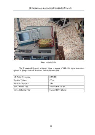              RF	
  Management	
  Applications	
  Using	
  ZigBee	
  Network	
  

                                                      	
  




                                       Figure 8.8: Radar Set Up



       The first example is going to show a signal generated of 1 Hz, this signal sent to the
speaker is going to make it move in a similar way as a chest.


OL Radar Frequency                                  2.45GHz
Speaker Voltage                                     5Vpp
Speaker Frequency                                   1Hz
First Channel File                                  Mesura1HzCH1.mat
Second Channel File                                 Mesura1HzCH2b.mat




                                                     81
 