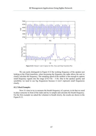             RF	
  Management	
  Applications	
  Using	
  ZigBee	
  Network	
  

                                                        	
  




               Figure 8.12: Channel 1 and 2 Capture for 5Hz, Time and Chirp Transform Plot



        We can easily distinguish in Figure 8.12 the working frequency of the speaker just
looking at the Chirp transform, when increasing the frequency the radar allows the user to
clearly calculate the frequency. The sampling speed of the module is fast enough to capture
small frequency signals into the range of 0.5 Hz – 5 Hz. Due to the speaker quality and
sensibility we need to use big frequencies because it won’t represent small frequencies
clearly.

8.2.2 Real Examples
        Now it’s time to try to measure the breath frequency of a person, to do that we need
to place someone in front of the radar and try to sample and calculate the breath frequency.
For the first example we asked the volunteer to breath slowly, the results are shown in the
Figure 8.13.




                                                      87
 