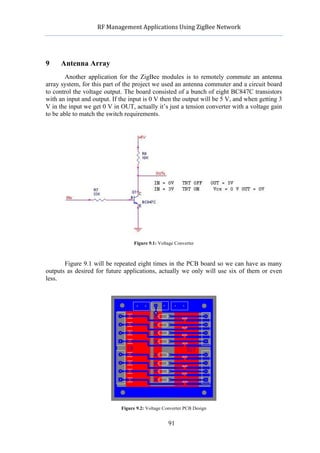            RF	
  Management	
  Applications	
  Using	
  ZigBee	
  Network	
  

                                                      	
  


9     Antenna Array
        Another application for the ZigBee modules is to remotely commute an antenna
array system, for this part of the project we used an antenna commuter and a circuit board
to control the voltage output. The board consisted of a bunch of eight BC847C transistors
with an input and output. If the input is 0 V then the output will be 5 V, and when getting 3
V in the input we get 0 V in OUT, actually it’s just a tension converter with a voltage gain
to be able to match the switch requirements.




                                    Figure 9.1: Voltage Converter



       Figure 9.1 will be repeated eight times in the PCB board so we can have as many
outputs as desired for future applications, actually we only will use six of them or even
less.




                              Figure 9.2: Voltage Converter PCB Design


                                                    91
 