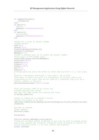          RF	
  Management	
  Applications	
  Using	
  ZigBee	
  Network	
  

                                                 	
  


if isempty(Contador),
     Contador=0;
end;
if opcio==1,
  %Router
  Address='0100000001663000';
end
if opcio==2,
  %Coordinador
  Address='0000000001663000';
end

%Dades per a crear el packet ZigBee
%ZigBee packet
SOP='FD';
length='12';
TransID=dec2hex(Contador,2);
Contador=1-Contador;
MSGType='01';
%Creem la primera part de la cadena del paquet ZigBee
%First part of the ZigBee chain
resta=[SOP,length,TransID,MSGType];
ProfileID='00C0';
Endpoint='01';
Cluster='01';
Offset='1200';
Len='01';
Timeout='';
%Configurarem els ports del GPIO0 al GPIO5 amb els bits 0 i 1, cuan sigui
0
%estaran configurats d'entrada i cuan sigui 1 de sortida
%This part is where the ports are configured, if we want them to be
%configured as an ouput then we set them as 1 otherwise they will be 0
%GPIO5...GPIO0 --> 00111111
Data=dec2hex(bin2dec('00111111'),2)


%Port de connexio COM3 en el nostre cas
%Cridem obertura del socket
%We open the COM3 socket for sending the order
s1=socket_openf(3);

%Creem la cadena de la comanda a enviar
%Create the packet to be sent
cad=crear_cadena(resta,Address,ProfileID,Endpoint,Cluster,Offset,Len,Data
,Timeout);

%Enviem la comanda
%Send command
fwrite(s1,cad);

fclose(s1);

function enviar_dada(gpio,valor,opcio)
%Creem una variable global de Matlab ja que sino es aixÌ no podrem enviar
%mes d'una comanda per connexiÛ, d'aquesta forma canviarem el TransID de
%forma aleatÚria entre 1 i 0, esta indicat mes endevant
global Contador

                                                93
 