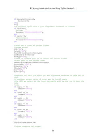          RF	
  Management	
  Applications	
  Using	
  ZigBee	
  Network	
  

                                                 	
  


if isempty(Contador),
     Contador=0;
end;
n=0;
%La variable opciÛ tria a quin dispositiu enviarem la comanda
if opcio==1,
  %Router
  Address='0100000001663000';
end
if opcio==2,
  %Coordinador
  Address='0000000001663000';
end

%Dades per a crear el packet ZigBee
%ZigBee packet
SOP='FD';
length='12';
TransID=dec2hex(Contador,2);
Contador=1-Contador;
MSGType='01';
%Creem la primera part de la cadena del paquet ZigBee
%First part of the ZigBee chain
resta=[SOP,length,TransID,MSGType];
ProfileID='00C0';
Endpoint='01';
Cluster='01';
Len='01';
Timeout='';

%Depenent del GPIO que entri per els arguments enviarem la dada per un
GPIO
%o unaltre, aquest valor vÈ donat per la funciÛ narda
%The GPIO we select in the input arguments will be the one to send the
data
%into
if (gpio == 0)
     Offset='0A00';
end
if (gpio == 1)
     Offset='0B00';
end
if (gpio == 2)
     Offset='0C00';
end
if (gpio == 3)
     Offset='0D00';
end
if (gpio == 4)
     Offset='0E00';
end
if (gpio == 5)
     Offset='0F00';
end

Data=dec2hex(valor,2);

%Cridem obertura del socket

                                                94
 
