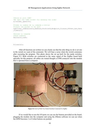            RF	
  Management	
  Applications	
  Using	
  ZigBee	
  Network	
  

                                                      	
  


%Obrim el port COM3
%We open the COM3 socket for sending the order
s1=socket_openf(3);

%Creem la cadena de la comanda a enviar
%Create the packet to be sent
cad=crear_cadena(resta,Address,ProfileID,Endpoint,Cluster,Offset,Len,Data
,Timeout);

%Enviem la comanda
%Send command
fwrite(s1,cad);



fclose(s1);


         After all functions are written we can clearly see that the only thing we do is set one
in the switch we want of the commuter. We will hear a noise when the switch commutes
after executing the program. This photo shows the set up built for the narda switches,
Figure 9.3. Both switches are connected to the same signal of the ZigBee board built
specially for this purpose; all cables are routed thought a COM connector into the module
that is operated from a computer.




                    Figure 9.3: Set Up With Two Narda Switches Connected To ZigBee



       If we would like to test the I/O ports we can use the buttons provided on the board,
plugging the module into the computer and using the ZDemo software we can see when
the GPIO becomes 1 or 0 when buttons are pushed.

                                                     95
 
