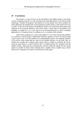             RF	
  Management	
  Applications	
  Using	
  ZigBee	
  Network	
  

                                                     	
  


10   Conclusions
        This project is a big overview of the possibilities that ZigBee brings to the future
wireless managing systems; it is only showing some small applications to use this powerful
technology. Actually all purposes and objectives for this project have been reached, the
radar application for sampling has worked perfectly and this opens a wide road for the next
to come. At the end of this project all capabilities of this new system have been shown and
reflected on the exposed situations, this system offers a wide range of possibilities and
probably we might see it in a near future on all automated houses or sensor managing
applications, it is cheap and easy to configure as it is a standard in the industry.
        After all the sampling we’ve done with ZigBee it’s very clear that the only problem
we could face is when trying to sample high frequency signals as it won’t do it fast enough
to get a clear result. Even this problem we could probably improve the sampling response
of the device when improving the code for the Matlab function, on the other side we
should also consider the computer speed when trying to sample as probably the device
could go much faster if a good software flow is created between the computer and the
ZigBee module. Improving the communication with the COM port should also be a good
option to consider in future when sampling from a ZigBee device. ZigBee can go much
faster but it’s important to be able to communicate at that speed.




                                                    97
 