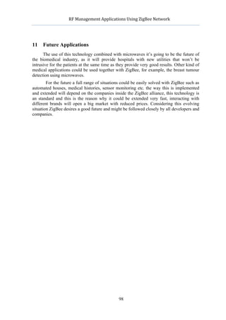             RF	
  Management	
  Applications	
  Using	
  ZigBee	
  Network	
  

                                                     	
  


11   Future Applications
      The use of this technology combined with microwaves it’s going to be the future of
the biomedical industry, as it will provide hospitals with new utilities that won’t be
intrusive for the patients at the same time as they provide very good results. Other kind of
medical applications could be used together with ZigBee, for example, the breast tumour
detection using microwaves.
        For the future a full range of situations could be easily solved with ZigBee such as
automated houses, medical histories, sensor monitoring etc. the way this is implemented
and extended will depend on the companies inside the ZigBee alliance, this technology is
an standard and this is the reason why it could be extended very fast, interacting with
different brands will open a big market with reduced prices. Considering this evolving
situation ZigBee desires a good future and might be followed closely by all developers and
companies.




                                                    98
 