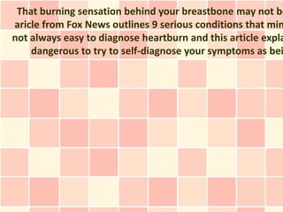 That burning sensation behind your breastbone may not be
aricle from Fox News outlines 9 serious conditions that mim
not always easy to diagnose heartburn and this article expla
    dangerous to try to self-diagnose your symptoms as bei
 