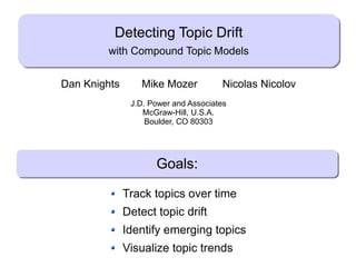 Detecting Topic Drift
                     with Compound Topic Models


         Dan Knights       Mike Mozer                Nicolas Nicolov
                         J.D. Power and Associates
                            McGraw-Hill, U.S.A.
                             Boulder, CO 80303




                               Goals:

                       Track topics over time
                       Detect topic drift
                       Identify emerging topics
                       Visualize topic trends
Dan Knights (JDPA)           Detecting Topic Drift            May 19, 2009   1/9
 