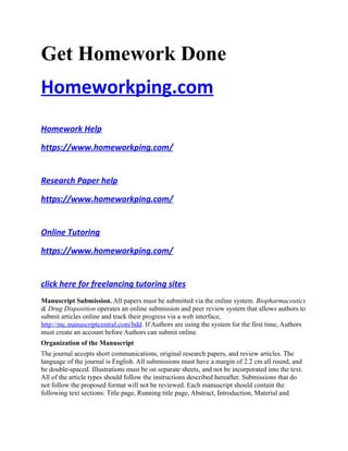 Get Homework Done
Homeworkping.com
Homework Help
https://www.homeworkping.com/
Research Paper help
https://www.homeworkping.com/
Online Tutoring
https://www.homeworkping.com/
click here for freelancing tutoring sites
Manuscript Submission. All papers must be submitted via the online system. Biopharmaceutics
& Drug Disposition operates an online submission and peer review system that allows authors to
submit articles online and track their progress via a web interface,
http://mc.manuscriptcentral.com/bdd. If Authors are using the system for the first time, Authors
must create an account before Authors can submit online.
Organization of the Manuscript
The journal accepts short communications, original research papers, and review articles. The
language of the journal is English. All submissions must have a margin of 2.2 cm all round, and
be double-spaced. Illustrations must be on separate sheets, and not be incorporated into the text.
All of the article types should follow the instructions described hereafter. Submissions that do
not follow the proposed format will not be reviewed. Each manuscript should contain the
following text sections: Title page, Running title page, Abstract, Introduction, Material and
 