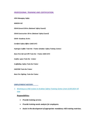 PROFESSIONAL TRAINING AND CERTIFICATION:
IOSH Managing Safely
NEBOSH IGC
OSHA General 30-hrs (National Safety Council)
OSHA Construction 30-hrs (National Safety Council)
OSHA –Academy 3o-hrs
Certified Safety Officer (IADC-DIT)
Hydrogen Sulfide Train-the –Trainer (Arabian Safety Training Center)
Basic First Aid and CPR Train-the –Trainer (IADC-DIT)
Confine space Train-the –trainer
Scaffolding Safety Train-the-Trainer
HAZCOM Train-the-Trainer
Basic Fire Fighting Train-the-Trainer
EMPLOYMENT HISTORY:
1. Working as a HSE trainer in Arabian Safety Training Center from 13.09.2014 till
now
Responsibilities:
 Provide training service.
 Provide training needs analysis for employees.
 Assist in the development of appropriate mandatory HSE training matrixes.
 