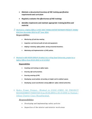  Maintain a documented inventory of HSE training specification
requirements and curriculum
 Regularly evaluates the effectiveness of HSE trainings.
 Identifies implements and maintain appropriate training facilities and
material.
2. Worked as a Safety Officer in NCC-SKEC YANBU EXPORT REFINERY PROJECT, YANBU
KSA from December 2013 to 25th June 2014.
Responsibilities:
 Monitoring of tools box meeting
 Inspection and internal audit of tools and equipments
 Helping in devising safety policies during unwanted situations.
 Maintaing and implementation of HSE policies.
3. Worked in ABV ROCK GROUP (Arabia) Ltd, in King Saud University, project as a
Safety Officer from 05.01.2010 to 12.12.2012
Responsibilities
 Coaching and training on safety topics.
 Ensuring safe work practices.
 Ensuring wearing of PPE.
 Developing sound policies of working on height and in confined spaces.
 Developing sound coordination among different safety related authorities.
4. Hydro Power Project, Worked in CGGC-CMEC NJ PROJECT
MANAGEMENT PAKISTAN from 26.06.2008 to 30.10.2009 in Neelum -
Jellum Chatter Class Muzaffarabad.
Responsibilities
 Developing and implementing safety policies
 Inspection of the interior and exterior work areas
 