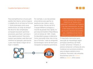 10
O padrão Seis Sigma na fórmula 1
Para exemplificarmos a busca pelo
padrão Seis Sigma, vamos imaginar
o trabalho de um pit stop na Fórmula
1. Você já percebeu como essa
tarefa evoluiu ao longo do tempo?
No decorrer das competições,
as equipes buscaram aprimorar
processos, para fazer o pit stop o
mais rápido possível. Para tanto,
tiveram que analisar cada fator que
interferia na operação, para buscar
o jeito mais rápido e seguro de se
fazer o trabalho.
Por exemplo, o uso das pistolas
pneumáticas para apertar os
parafusos das rodas e, assim,
ganhar tempo. No ano de 2016,
a equipe Williams conseguiu o
recorde da parada mais rápida, no
pist stop do brasileiro Felipe Massa,
com um tempo de 1s89. O dado
foi descoberto graças à telemetria.
Como você pode notar, não é à toa
que a Fórmula 1 está na vanguarda
da tecnologia e serve de base para
inovações na indústria automotiva.
Agora imagine esse mesmo
exercício de “busca pela
perfeição” existente na Fórmula
1 em uma organização. Ao usar
o Seis Sigma para encontrar
as falhas e buscar solucioná-
las, a empresa dá saltos de
produtividade e de qualidade.
É importante mencionar que a
execução da metodologia segue
princípios científicos, de modo
a evitar “achismos”. Portanto, é
preciso comprovar a eficácia de uma
mudança num processo produtivo,
para só depois adotá-la como
melhoria. Para tanto, são utilizadas
ferramentas como os roteiros
DMAIC e DMADV, entre outras.
 