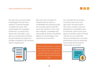 13
Quais os benefícios do Seis Sigma?
De onde vem o sucesso dessa
metodologia? Por que ela se
destaca? O grande resultado
é redução de custos. Sem
comprovação dos resultados
financeiros, um projeto Seis
Sigma não é aprovado, o que
gera um compromisso por parte
dos participantes do projeto em
entregar resultados e não somente
ideias e diagnósticos.
Mas como isso acontece? O
empenho para se reduzir a
variabilidade dos processos pode
ser uma pista para se entender
como isso acontece. Como você
deve imaginar, a qualidade está
relacionada ao alcance de padrões,
ligados às normas legais e aos
requisitos do consumidor.
Pelos nossos dados, a taxa de
finalização dos projetos gira
em torno de 70% e a média de
ganhos líquidos por projeto
está na casa dos R$ 90.000,00/
ano.
Se o resultado de um produto
ou serviço varia muito, isso
não é bem visto pelo cliente.
Além disso, existem custos de
desperdícios e retrabalhos para
as empresas. Quem nunca ouviu
algum comentário sobre a fórmula
“secreta” de uma conhecida
marca de refrigerante ou do sabor
praticamente único do sanduíche
de uma rede de fast food em
várias partes do mundo?
 