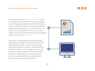 14
Uma maneira analítica de melhorar processos
Como já mencionamos, a métrica Seis Sigma, usada
como parâmetro de qualidade, é ousada. A proposta
da metodologia, para alguns segmentos de mercado,
é admitir somente 3,4 casos de não conformidade ou
defeitos para cada grupo de um milhão de itens. No
trabalho de aperfeiçoamento de processos, para
chegar a esse alto nível de excelência, são utilizadas
muitas ferramentas da Estatística.
Além disso, a metodologia Seis Sigma passa pelo
entendimento de todos os processos que envolvem
determinado resultado. Assim, ao se mapear as
atividades, é possível encontrar a melhor forma de
se fazer as tarefas. Com a redução de entraves na
produção, a empresa ganha em eficiência e reduz
custos. Por consequência, produtos ou serviços
com alta qualidade aumentam a satisfação dos
clientes e promovem a fidelização deles.
 