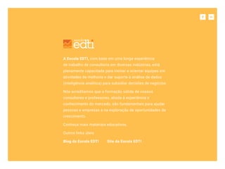 Sobre a escola
A Escola EDTI, com base em uma longa experiência
de trabalho de consultoria em diversas indústrias, está
plenamente capacitada para treinar e orientar equipes em
atividades de melhoria e dar suporte à análise de dados
(inteligência analítica) para subsidiar decisões de negócios.
Nós acreditamos que a formação sólida de nossos
consultores e professores, aliada à experiência e
conhecimento do mercado, são fundamentais para ajudar
pessoas e empresas a na exploração de oportunidades de
crescimento.
Conheça mais materiais educativos.
Outros links úteis
Blog da Escola EDTI Site da Escola EDTI
 