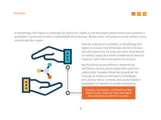 2
Introdução
Quando se pensa em qualidade, a metodologia Seis
Sigma é uma das mais lembradas, devido à eficácia
que ela proporciona. Ao longo dos anos, essa técnica
se mostrou capaz de resolver problemas em diversos
negócios, tanto industriais quanto de serviços.
Não há dúvida de que defeitos e desperdícios
são fatores nocivos para a sobrevivência de uma
organização. Gargalos desse tipo prejudicam as
finanças da empresa e diminuem a satisfação
dos clientes. Nesse contexto, aliar produtividade e
qualidade é um desafio na gestão empresarial.
A metodologia Seis Sigma ou metologia Six Sigma (em inglês) é uma abordagem desenvolvida para aumentar a
qualidade e, consequentemente, a rentabilidade das empresas. Muitas vezes você pode encontrar também como
metodologia Seis sigma.
Conheça, em seguida, a definição de Seis
Sigma e saiba como ele pode contribuir
para redução de defeitos e custos.
 