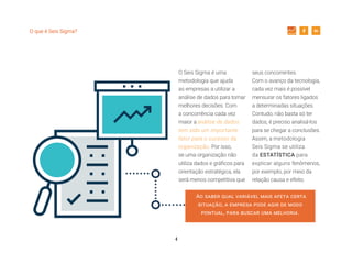 4
O que é Seis Sigma?
O Seis Sigma é uma
metodologia que ajuda
as empresas a utilizar a
análise de dados para tomar
melhores decisões. Com
a concorrência cada vez
maior a análise de dados
tem sido um importante
fator para o sucesso da
organização. Por isso,
se uma organização não
utiliza dados e gráficos para
orientação estratégica, ela
será menos competitiva que
seus concorrentes.
Com o avanço da tecnologia,
cada vez mais é possível
mensurar os fatores ligados
a determinadas situações.
Contudo, não basta só ter
dados, é preciso analisá-los
para se chegar a conclusões.
Assim, a metodologia
Seis Sigma se utiliza
da ESTATÍSTICA para
explicar alguns fenômenos,
por exemplo, por meio da
relação causa e efeito.
Ao saber qual variável mais afeta certa
situação, a empresa pode agir de modo
pontual, para buscar uma melhoria.
 