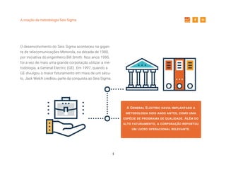 5
A criação da metodologia Seis Sigma
O desenvolvimento do Seis Sigma aconteceu na gigan-
te de telecomunicações Motorola, na década de 1980,
por iniciativa do engenheiro Bill Smith. Nos anos 1990,
foi a vez de mais uma grande corporação utilizar a me-
todologia, a General Electric (GE). Em 1997, quando a
GE divulgou o maior faturamento em mais de um sécu-
lo, Jack Welch creditou parte da conquista ao Seis Sigma.
A General Electric havia implantado a
metodologia dois anos antes, como uma
espécie de programa de qualidade. Além do
alto faturamento, a corporação reportou
um lucro operacional relevante.
 
